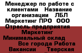 Менеджер по работе с клиентами › Название организации ­ ЛБЛ Маркетинг ПРО, ООО › Отрасль предприятия ­ Маркетинг › Минимальный оклад ­ 120 000 - Все города Работа » Вакансии   . Тверская обл.,Вышний Волочек г.